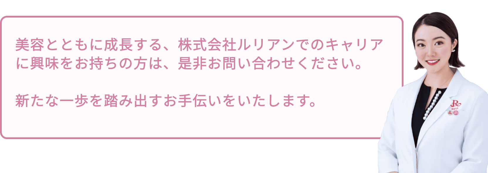 美容とともに成⻑する、株式会社ルリアンでのキャリアに興味をお持ちの方は、是非お問い合わせください。新たな一歩を踏み出すお手伝いをいたします。